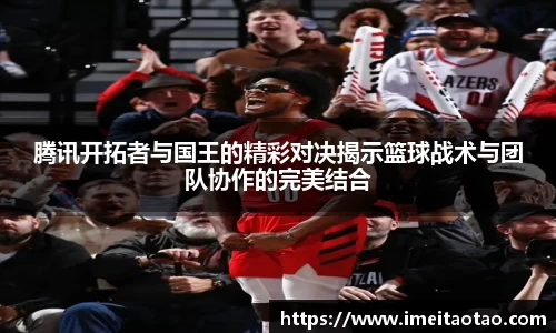 腾讯开拓者与国王的精彩对决揭示篮球战术与团队协作的完美结合